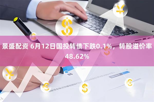 景盛配资 6月12日国投转债下跌0.1%，转股溢价率48.62%