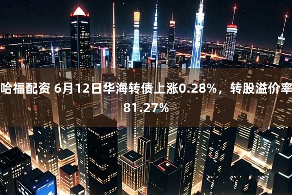 哈福配资 6月12日华海转债上涨0.28%，转股溢价率81.27%