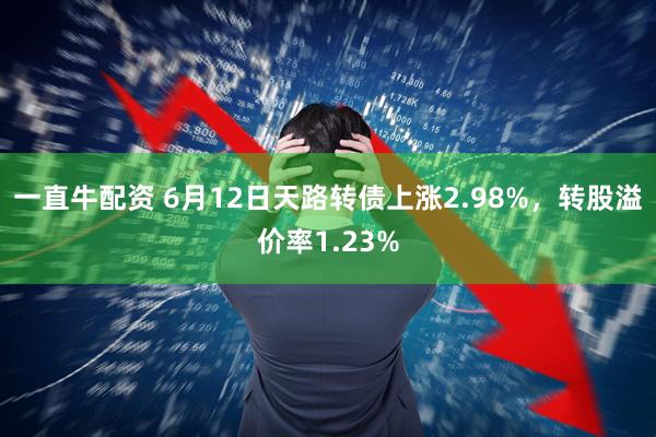 一直牛配资 6月12日天路转债上涨2.98%，转股溢价率1.23%