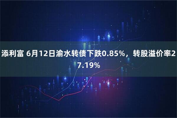 添利富 6月12日渝水转债下跌0.85%，转股溢价率27.19%