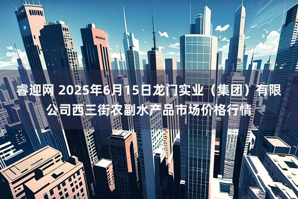 睿迎网 2025年6月15日龙门实业(集团)有限公司西三街农副水产品市场价格行情