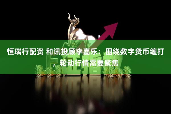 恒瑞行配资 和讯投顾李嘉乐：围绕数字货币缠打，轮动行情需要聚焦