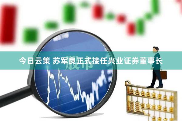 今日云策 苏军良正式接任兴业证券董事长