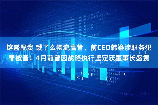 镕盛配资 饿了么物流高管、前CEO韩鎏涉职务犯罪被查！4月前曾因战略执行坚定获董事长盛赞