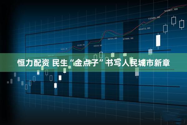 恒力配资 民生“金点子”书写人民城市新章
