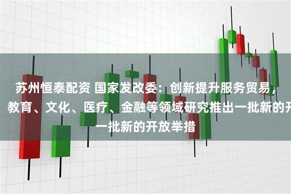 苏州恒泰配资 国家发改委：创新提升服务贸易，在电信、教育、文化、医疗、金融等领域研究推出一批新的开放举措