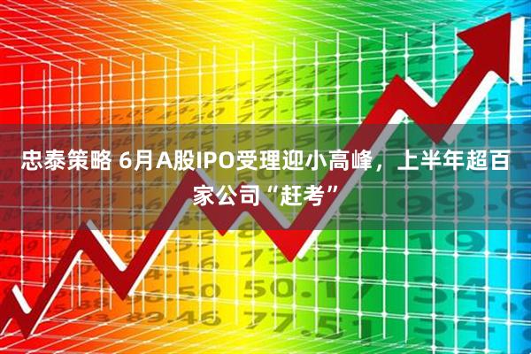 忠泰策略 6月A股IPO受理迎小高峰，上半年超百家公司“赶考”