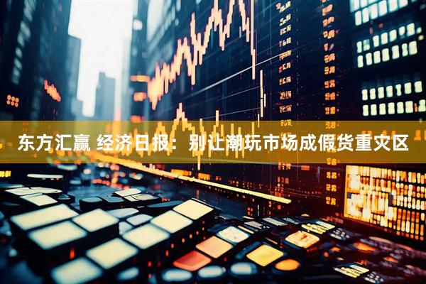 东方汇赢 经济日报：别让潮玩市场成假货重灾区