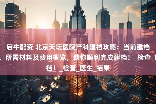 启牛配资 北京天坛医院产科建档攻略：当前建档名额情况、所需材料及费用概览，助你顺利完成建档！_检查_医生_结果