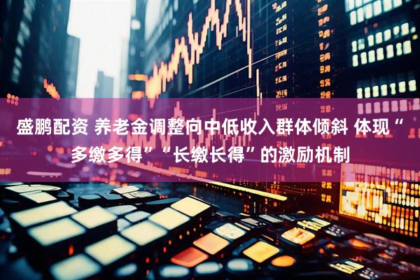 盛鹏配资 养老金调整向中低收入群体倾斜 体现“多缴多得”“长缴长得”的激励机制