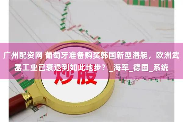 广州配资网 葡萄牙准备购买韩国新型潜艇，欧洲武器工业已衰退到如此地步？_海军_德国_系统