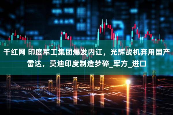 千红网 印度军工集团爆发内讧，光辉战机弃用国产雷达，莫迪印度制造梦碎_军方_进口