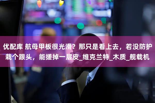 优配库 航母甲板很光滑？那只是看上去，若没防护栽个跟头，能搓掉一层皮_维克兰特_木质_舰载机