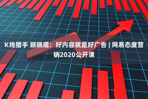 K线猎手 顾晓琨：好内容就是好广告 | 网易态度营销2020公开课