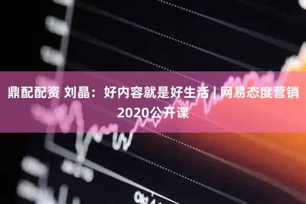 鼎配配资 刘晶：好内容就是好生活 | 网易态度营销2020公开课