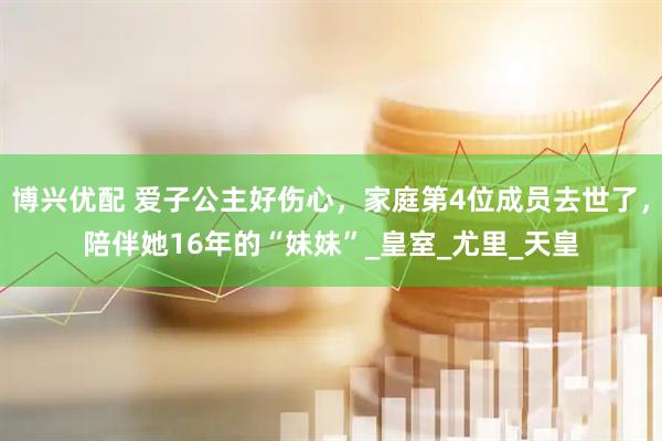 博兴优配 爱子公主好伤心，家庭第4位成员去世了，陪伴她16年的“妹妹”_皇室_尤里_天皇