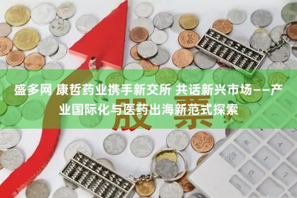盛多网 康哲药业携手新交所 共话新兴市场——产业国际化与医药出海新范式探索