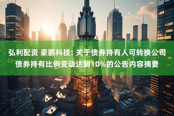 弘利配资 豪鹏科技: 关于债券持有人可转换公司债券持有比例变动达到10%的公告内容摘要