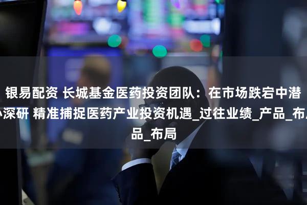 银易配资 长城基金医药投资团队：在市场跌宕中潜心深研 精准捕捉医药产业投资机遇_过往业绩_产品_布局