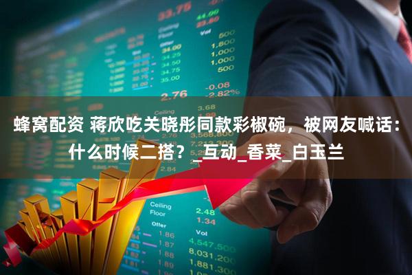 蜂窝配资 蒋欣吃关晓彤同款彩椒碗，被网友喊话：什么时候二搭？_互动_香菜_白玉兰