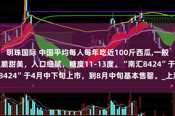 明珠国际 中国平均每人每年吃近100斤西瓜,一般单果6-12斤，口感爽脆甜美，入口细腻，糖度11-13度。“南汇8424”于4月中下旬上市，到8月中旬基本售罄。_上海_全国_总产量