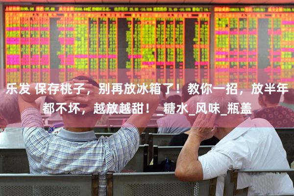 乐发 保存桃子，别再放冰箱了！教你一招，放半年都不坏，越放越甜！_糖水_风味_瓶盖