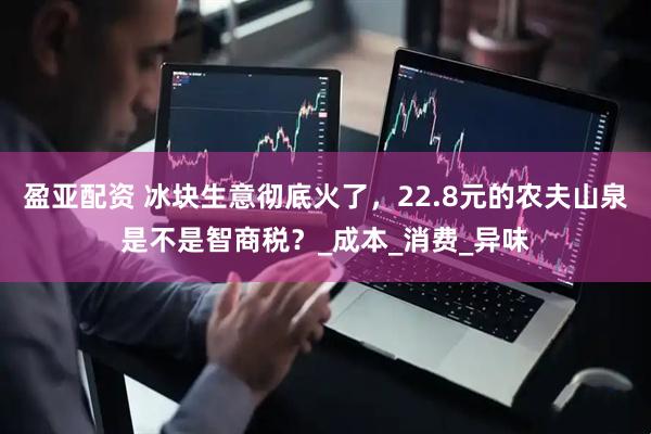 盈亚配资 冰块生意彻底火了，22.8元的农夫山泉是不是智商税？_成本_消费_异味