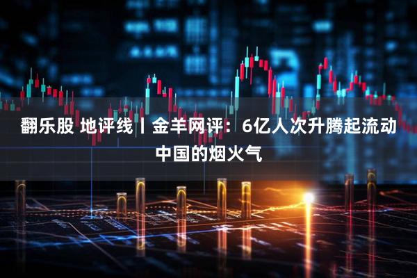 翻乐股 地评线丨金羊网评：6亿人次升腾起流动中国的烟火气