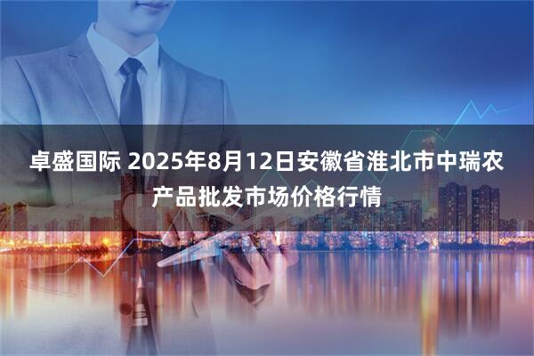 卓盛国际 2025年8月12日安徽省淮北市中瑞农产品批发市场价格行情