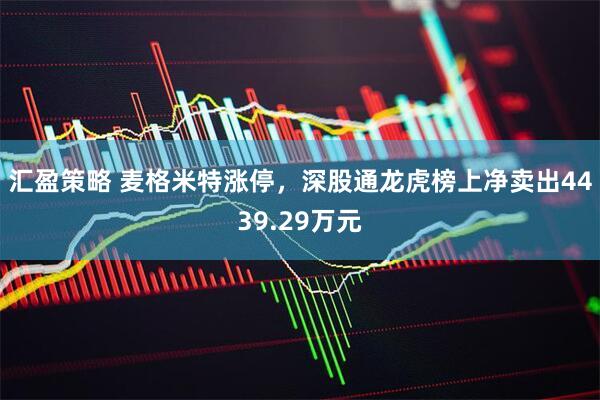汇盈策略 麦格米特涨停，深股通龙虎榜上净卖出4439.29万元