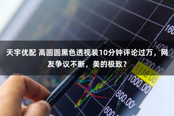 天宇优配 高圆圆黑色透视装10分钟评论过万，网友争议不断，美的极致？
