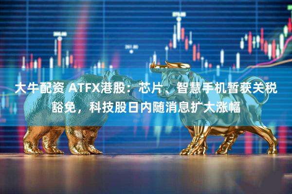 大牛配资 ATFX港股：芯片、智慧手机暂获关税豁免，科技股日内随消息扩大涨幅