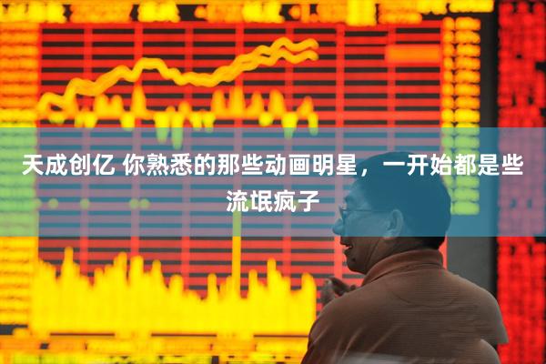 天成创亿 你熟悉的那些动画明星，一开始都是些流氓疯子