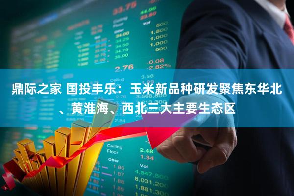 鼎际之家 国投丰乐：玉米新品种研发聚焦东华北、黄淮海、西北三大主要生态区